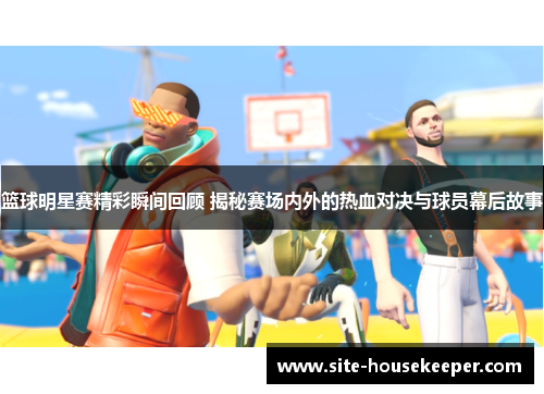 篮球明星赛精彩瞬间回顾 揭秘赛场内外的热血对决与球员幕后故事